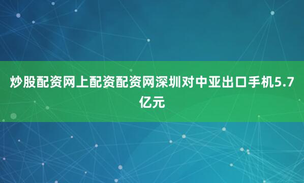 炒股配资网上配资配资网深圳对中亚出口手机5.7亿元