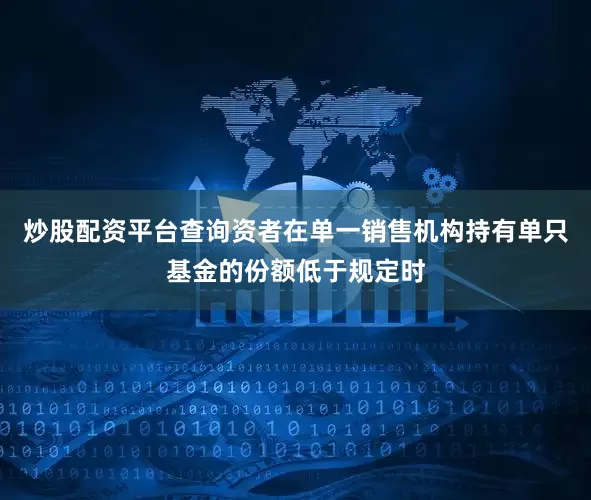炒股配资平台查询资者在单一销售机构持有单只基金的份额低于规定时