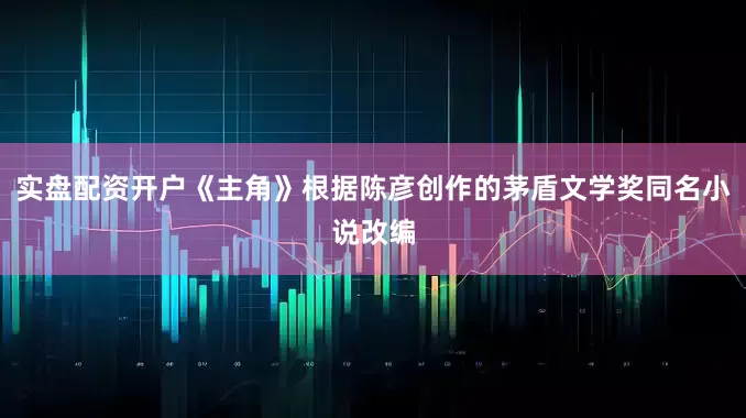 实盘配资开户《主角》根据陈彦创作的茅盾文学奖同名小说改编