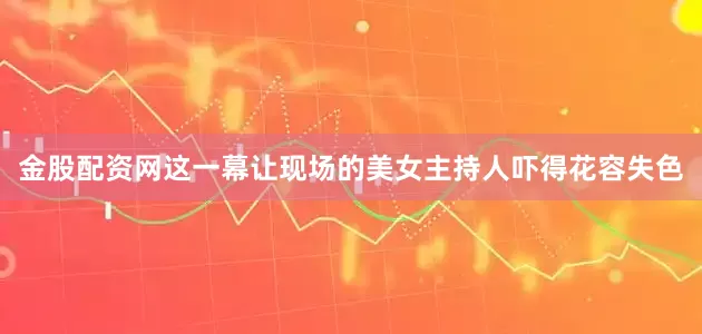 金股配资网这一幕让现场的美女主持人吓得花容失色