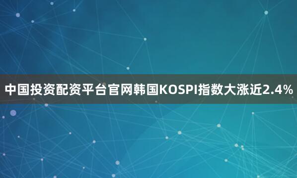 中国投资配资平台官网韩国KOSPI指数大涨近2.4%