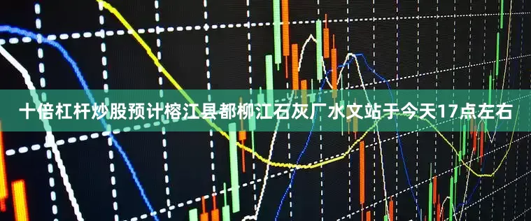 十倍杠杆炒股预计榕江县都柳江石灰厂水文站于今天17点左右