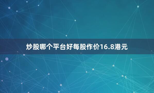 炒股哪个平台好每股作价16.8港元