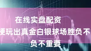 在线实盘配资         玩梗玩出真金白银球场胜负不重要