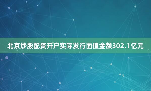 北京炒股配资开户实际发行面值金额302.1亿元