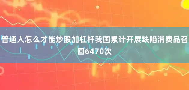 普通人怎么才能炒股加杠杆我国累计开展缺陷消费品召回6470次