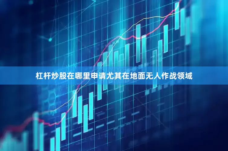 杠杆炒股在哪里申请尤其在地面无人作战领域