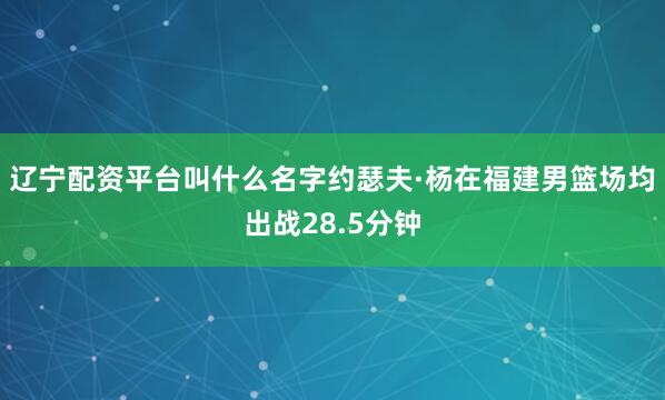 辽宁配资平台叫什么名字约瑟夫·杨在福建男篮场均出战28.5分钟