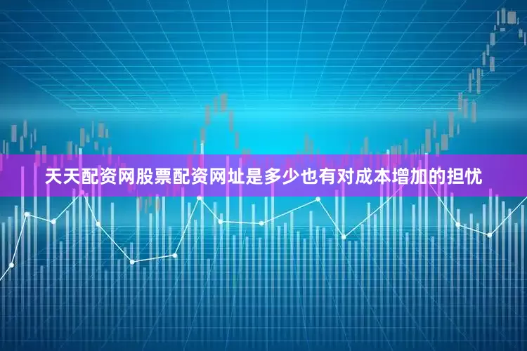 天天配资网股票配资网址是多少也有对成本增加的担忧