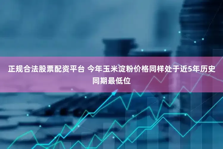 正规合法股票配资平台 今年玉米淀粉价格同样处于近5年历史同期最低位