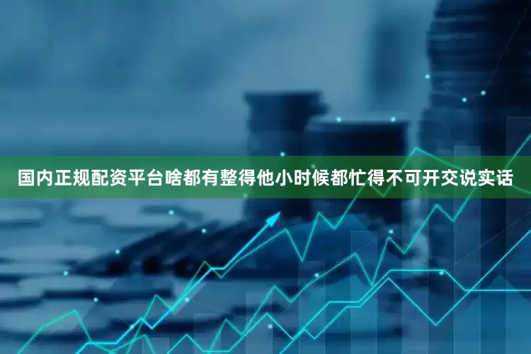 国内正规配资平台啥都有整得他小时候都忙得不可开交说实话