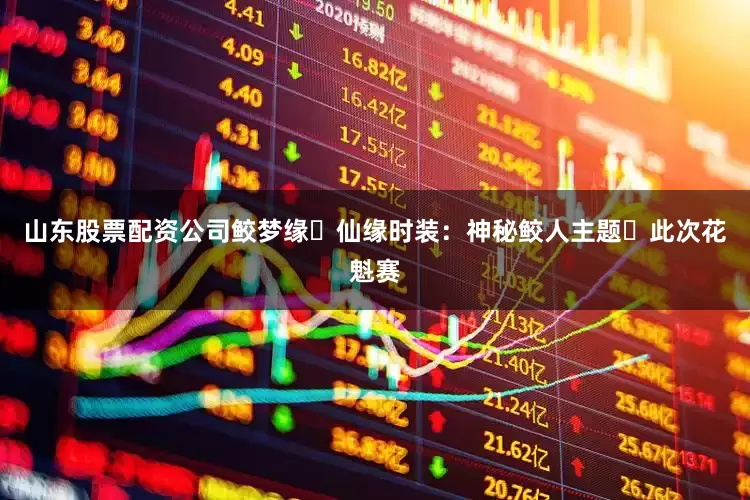 山东股票配资公司鲛梦缘・仙缘时装：神秘鲛人主题​此次花魁赛